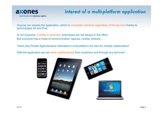 Interest of a multi-platform application

Anyone can access the application, which is completely identical regardless of the terminal thanks to
technologies Air and Flex.

In our business, mobility is essential, employees are not always in the office.
But everyone has a mean of communication: laptops, mobile, shelves ...

That’s why Pocket Agile became interested in multi-platform but also for remote collaboration!

With the application we can work collaboratively from anywhere and through any terminal !




9/1/11                                                                                                  Page 5
 