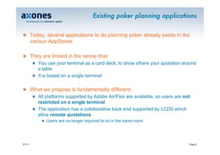 Existing poker planning applications


�        Today, several applications to do planning poker already exists in the
         various AppStores

�        They are limited in the sense that:
          �   You use your terminal as a card deck, to show others your quotation around
              a table
          �   It is based on a single terminal

�        What we propose is fundamentally different:
          �   All platforms supported by Adobe Air/Flex are available, so users are not
              restricted on a single terminal
          �   The application has a collaborative back end supported by LCDS which
              allow remote quotations
              � Users are no longer required to sit in the same room




9/1/11                                                                                Page 6
 