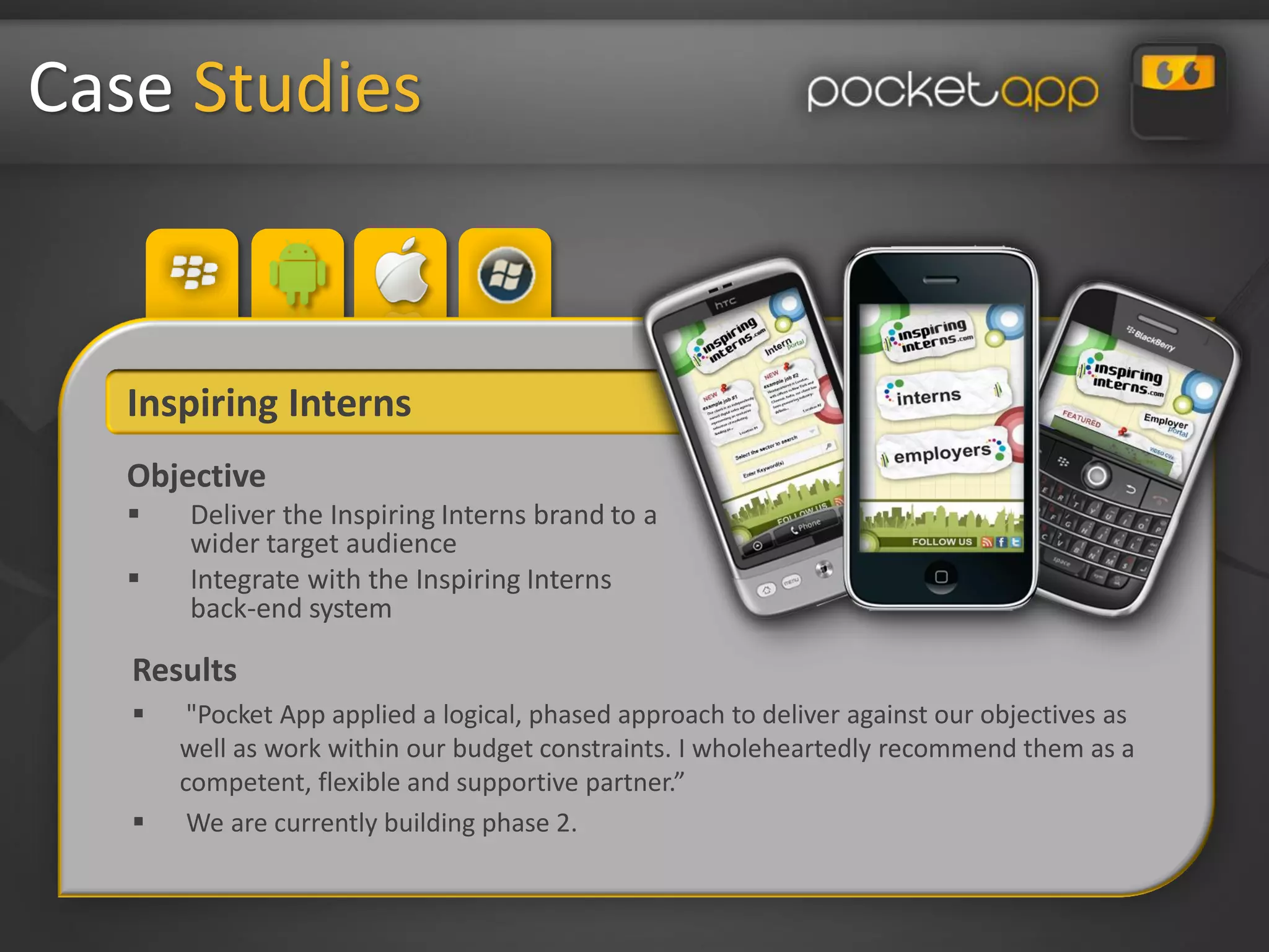 Case Studies


   Inspiring Interns
   Objective
      Deliver the Inspiring Interns brand to a
       wider target audience
      Integrate with the Inspiring Interns
       back-end system

   Results
       "Pocket App applied a logical, phased approach to deliver against our objectives as
       well as work within our budget constraints. I wholeheartedly recommend them as a
       competent, flexible and supportive partner.”
       We are currently building phase 2.
 