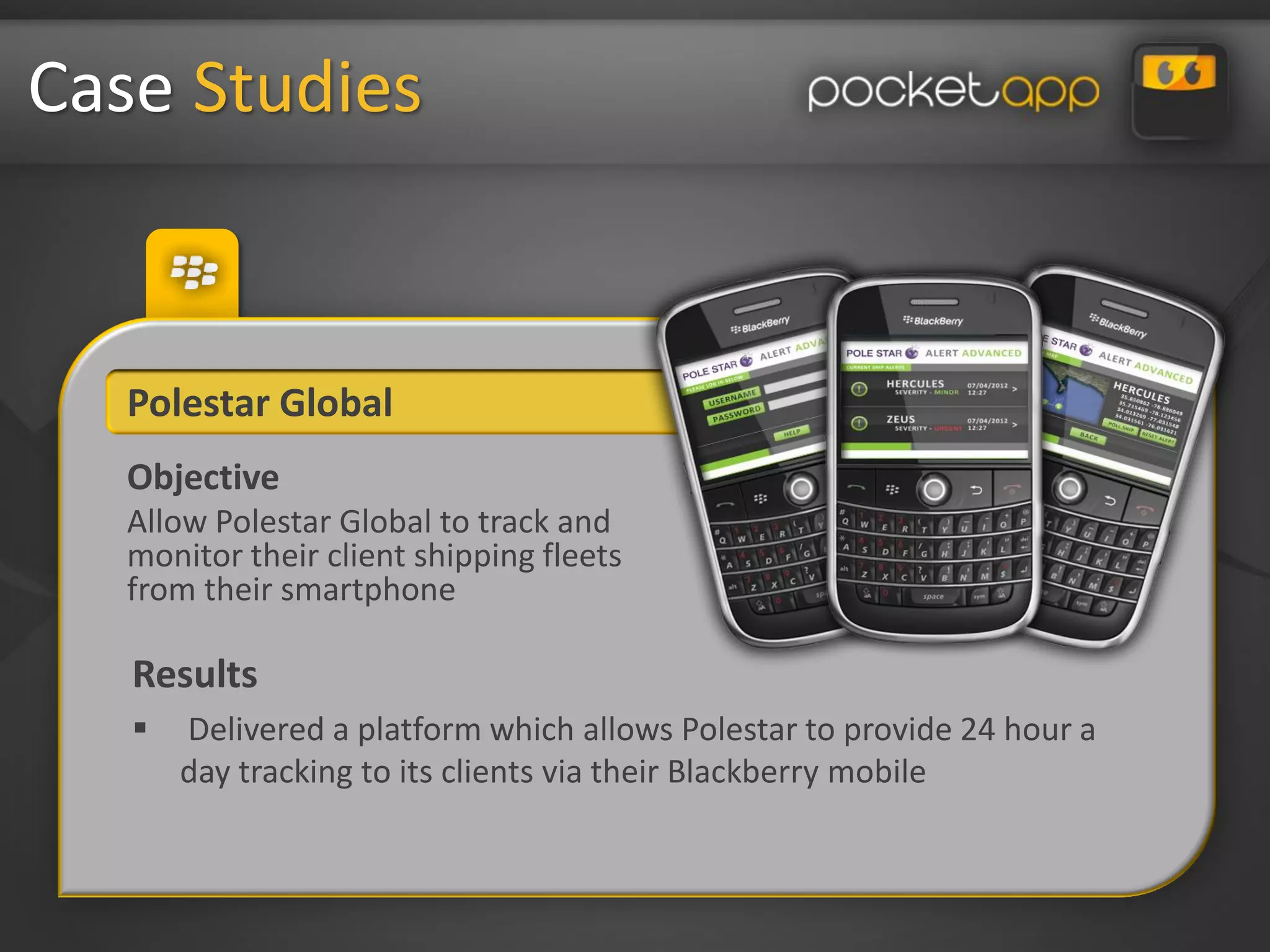 Case Studies


   Polestar Global
   Objective
   Allow Polestar Global to track and
   monitor their client shipping fleets
   from their smartphone

   Results
      Delivered a platform which allows Polestar to provide 24 hour a
       day tracking to its clients via their Blackberry mobile
 
