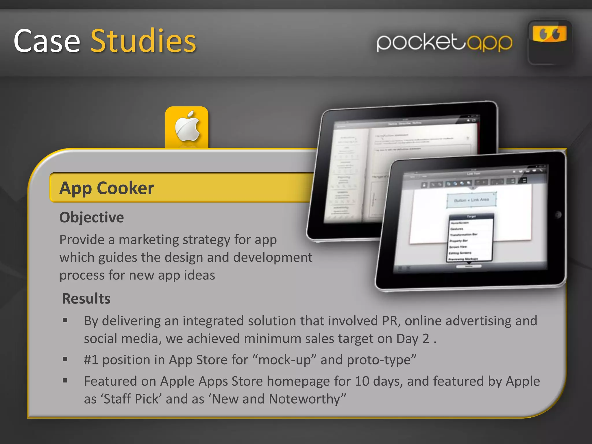Case Studies


   App Cooker
   Objective
   Provide a marketing strategy for app
   which guides the design and development
   process for new app ideas
   Results
      By delivering an integrated solution that involved PR, online advertising and
       social media, we achieved minimum sales target on Day 2 .
      #1 position in App Store for “mock-up” and proto-type”
      Featured on Apple Apps Store homepage for 10 days, and featured by Apple
       as ‘Staff Pick’ and as ‘New and Noteworthy”
 
