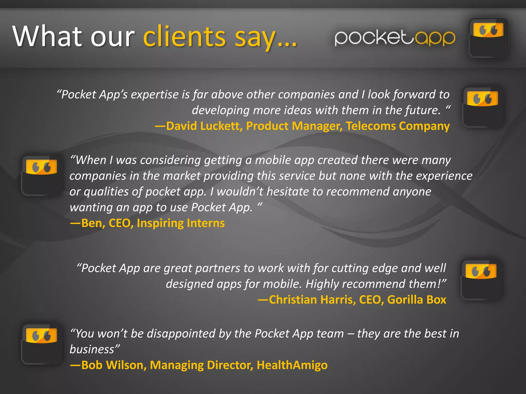 What our clients say…
   “Pocket App’s expertise is far above other companies and I look forward to
                              developing more ideas with them in the future. “
                     —David Luckett, Product Manager, Telecoms Company

     “When I was considering getting a mobile app created there were many
     companies in the market providing this service but none with the experience
     or qualities of pocket app. I wouldn’t hesitate to recommend anyone
     wanting an app to use Pocket App. “
     —Ben, CEO, Inspiring Interns


      “Pocket App are great partners to work with for cutting edge and well
                      designed apps for mobile. Highly recommend them!”
                                        —Christian Harris, CEO, Gorilla Box

     “You won’t be disappointed by the Pocket App team – they are the best in
     business”
     —Bob Wilson, Managing Director, HealthAmigo
 
