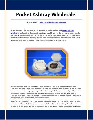 Pocket Ashtray Wholesaler
_____________________________________________________________________________________

                       By Blair Bindo - http://www.thepocketashtray.com



At one time or another we all find ourselves with the need to find out what pocket ashtray
wholesaler is all about; so that is nothing terribly unusual.There are relatively few, in our minds, who
will take the time to actively seek out solid info about anything. No need to question too much or feel
alarmed about inexplicable desires to discover what is behind something that catches your eye. What
we are driving at here has to do with taking those first steps to finding out more.




So, you want to find out more, and that is great because we have some solid info available right
here.Are you striving to discover a better path for your life? If you are ready to get started on a focused
personal development campaign, the tips below will be a big help.There are plenty of great books on
personal development available. Make sure you choose books that are in line with your goals for
personal development. Books on the topic of personal development can be poorly written. To avoid this,
make sure you read books that have been reviewed well.

Instead of talking about your accomplishments, ask some other people about some of the things they
have accomplished and what they are most proud of. You will then find out things that others have done
to accomplish their goals, and you will get some insight.When you are handling depression stay focused
 