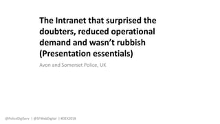 Avon and Somerset Police, UK
The Intranet that surprised the
doubters, reduced operational
demand and wasn’t rubbish
(Presentation essentials)
@PoliceDigiServ | @SFWebDigital | #DEX2018
 