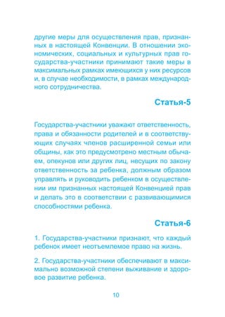 другие меры для осуществления прав, признан- 
ных в настоящей Конвенции. В отношении эко- 
номических, социальных и культурных прав го- 
сударства-участники принимают такие меры в 
максимальных рамках имеющихся у них ресурсов 
и, в случае необходимости, в рамках международ- 
ного сотрудничества. 
10 
Статья-5 
Государства-участники уважают ответственность, 
права и обязанности родителей и в соответству- 
ющих случаях членов расширенной семьи или 
общины, как это предусмотрено местным обыча- 
ем, опекунов или других лиц, несущих по закону 
ответственность за ребенка, должным образом 
управлять и руководить ребенком в осуществле- 
нии им признанных настоящей Конвенцией прав 
и делать это в соответствии с развивающимися 
способностями ребенка. 
Статья-6 
1. Государства-участники признают, что каждый 
ребенок имеет неотъемлемое право на жизнь. 
2. Государства-участники обеспечивают в макси- 
мально возможной степени выживание и здоро- 
вое развитие ребенка. 
 