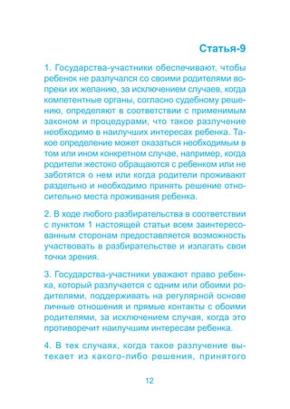 12 
Статья-9 
1. Государства-участники обеспечивают, чтобы 
ребенок не разлучался со своими родителями во- 
преки их желанию, за исключением случаев, когда 
компетентные органы, согласно судебному реше- 
нию, определяют в соответствии с применимым 
законом и процедурами, что такое разлучение 
необходимо в наилучших интересах ребенка. Та- 
кое определение может оказаться необходимым в 
том или ином конкретном случае, например, когда 
родители жестоко обращаются с ребенком или не 
заботятся о нем или когда родители проживают 
раздельно и необходимо принять решение отно- 
сительно места проживания ребенка. 
2. В ходе любого разбирательства в соответствии 
с пунктом 1 настоящей статьи всем заинтересо- 
ванным сторонам предоставляется возможность 
участвовать в разбирательстве и излагать свои 
точки зрения. 
3. Государства-участники уважают право ребен- 
ка, который разлучается с одним или обоими ро- 
дителями, поддерживать на регулярной основе 
личные отношения и прямые контакты с обоими 
родителями, за исключением случая, когда это 
противоречит наилучшим интересам ребенка. 
4. В тех случаях, когда такое разлучение вы- 
текает из какого-либо решения, принятого 
 