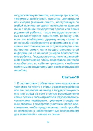 государством-участником, например при аресте, 
тюремном заключении, высылке, депортации 
или смерти (включая смерть, наступившую по 
любой причине во время нахождения данного 
лица в ведении государства) одного или обоих 
родителей ребенка, такое государство-участ- 
ник предоставляет родителям, ребенку или, 
если это необходимо, другому члену семьи по 
их просьбе необходимую информацию в отно- 
шении местонахождения отсутствующего чле- 
на/членов семьи, если предоставление этой 
информации не наносит ущерба благосостоя- 
нию ребенка. Государства-участники в дальней- 
шем обеспечивают, чтобы представление такой 
просьбы само по себе не приводило к неблаго- 
приятным последствиям для соответствующего 
лица/лиц. 
13 
Статья-10 
1. В соответствии с обязательством государств-у- 
частников по пункту 1 статьи 9 заявления ребенка 
или его родителей на въезд в государство-участ- 
ник или выезд из него с целью воссоединения 
семьи должны рассматриваться государствами-у- 
частниками позитивным, гуманным и оператив- 
ным образом. Государства-участники далее обе- 
спечивают, чтобы представление такой просьбы 
не приводило к неблагоприятным последствиям 
для заявителей и членов их семьи. 
 