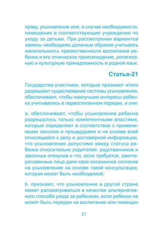 праву, усыновление или, в случае необходимости, 
помещение в соответствующие учреждения по 
уходу за детьми. При рассмотрении вариантов 
замены необходимо должным образом учитывать 
желательность преемственности воспитания ре- 
бенка и его этническое происхождение, религиоз- 
ную и культурную принадлежность и родной язык. 
21 
Статья-21 
Государства-участники, которые признают и/или 
разрешают существование системы усыновления, 
обеспечивают, чтобы наилучшие интересы ребен- 
ка учитывались в первостепенном порядке, и они: 
a. обеспечивают, чтобы усыновление ребенка 
разрешалось только компетентными властями, 
которые определяют в соответствии с примени- 
мыми законом и процедурами и на основе всей 
относящейся к делу и достоверной информации, 
что усыновление допустимо ввиду статуса ре- 
бенка относительно родителей, родственников и 
законных опекунов и что, если требуется, заинте- 
ресованные лица дали свое осознанное согласие 
на усыновление на основе такой консультации, 
которая может быть необходимой; 
b. признают, что усыновление в другой стране 
может рассматриваться в качестве альтернатив- 
ного способа ухода за ребенком, если ребенок не 
может быть передан на воспитание или помещен 
 