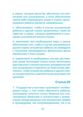 в семью, которая могла бы обеспечить его вос- 
питание или усыновление, и если обеспечение 
какого-либо подходящего ухода в стране проис- 
хождения ребенка является невозможным; 
c. обеспечивают, чтобы в случае усыновления 
ребенка в другой стране применялись такие же 
гарантии и нормы, которые применяются в отно- 
шении усыновления внутри страны; 
d. принимают все необходимые меры с целью 
обеспечения того, чтобы в случае усыновления в 
другой стране устройство ребенка не приводило 
к получению неоправданных финансовых выгод 
связанными с этим лицами; 
e. содействуют в необходимых случаях достиже- 
нию целей настоящей статьи путем заключения 
двусторонних и многосторонних договоренностей 
или соглашений и стремятся на этой основе обе- 
спечить, чтобы устройство ребенка в другой стра- 
не осуществлялось компетентными властями или 
органами. 
22 
Статья-22 
1. Государства-участники принимают необхо- 
димые меры, с тем чтобы обеспечить ребенку, 
желающему получить статус беженца или счи- 
тающемуся беженцем в соответствии с приме- 
нимым международным или внутренним правом 
и процедурами, как сопровождаемому, так и не 
 
