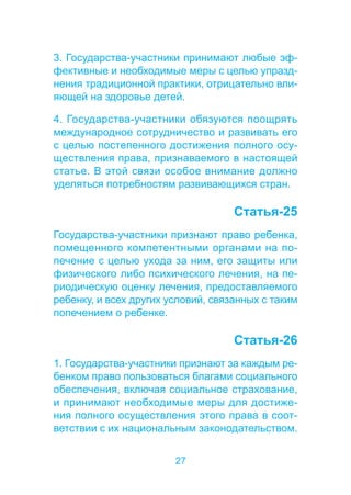 3. Государства-участники принимают любые эф- 
фективные и необходимые меры с целью упразд- 
нения традиционной практики, отрицательно вли- 
яющей на здоровье детей. 
4. Государства-участники обязуются поощрять 
международное сотрудничество и развивать его 
с целью постепенного достижения полного осу- 
ществления права, признаваемого в настоящей 
статье. В этой связи особое внимание должно 
уделяться потребностям развивающихся стран. 
27 
Статья-25 
Государства-участники признают право ребенка, 
помещенного компетентными органами на по- 
печение с целью ухода за ним, его защиты или 
физического либо психического лечения, на пе- 
риодическую оценку лечения, предоставляемого 
ребенку, и всех других условий, связанных с таким 
попечением о ребенке. 
Статья-26 
1. Государства-участники признают за каждым ре- 
бенком право пользоваться благами социального 
обеспечения, включая социальное страхование, 
и принимают необходимые меры для достиже- 
ния полного осуществления этого права в соот- 
ветствии с их национальным законодательством. 
 