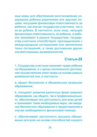 мые меры для обеспечения восстановления со- 
держания ребенка родителями или другими ли- 
цами, несущими финансовую ответственность за 
ребенка, как внутри государства-участника, так и 
из-за рубежа. В частности, если лицо, несущее 
финансовую ответственность за ребенка, и ребе- 
нок проживают в разных государствах, государ- 
ства-участники способствуют присоединению к 
международным соглашениям или заключению 
таких соглашений, а также достижению других 
соответствующих договоренностей. 
29 
Статья-28 
1. Государства-участники признают право ребенка 
на образование, и с целью постепенного достиже- 
ния осуществления этого права на основе равных 
возможностей они, в частности: 
a. вводят бесплатное и обязательное начальное 
образование; 
b. поощряют развитие различных форм среднего 
образования, как общего, так и профессионально- 
го, обеспечивают его доступность для всех детей 
и принимают такие необходимые меры, как введе- 
ние бесплатного образования и предоставление в 
случае необходимости финансовой помощи; 
c. обеспечивают доступность высшего образо- 
вания для всех на основе способностей каждого 
 