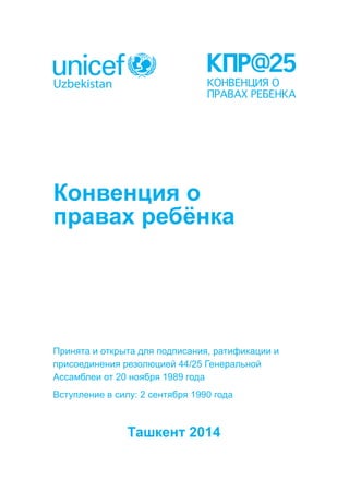 Конвенция о 
правах ребёнка 
Принята и открыта для подписания, ратификации и 
присоединения резолюцией 44/25 Генеральной 
Ассамблеи от 20 ноября 1989 года 
Вступление в силу: 2 сентября 1990 года 
Ташкент 2014 
 