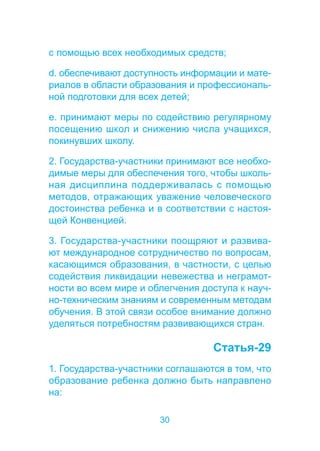 с помощью всех необходимых средств; 
d. обеспечивают доступность информации и мате- 
риалов в области образования и профессиональ- 
ной подготовки для всех детей; 
e. принимают меры по содействию регулярному 
посещению школ и снижению числа учащихся, 
покинувших школу. 
2. Государства-участники принимают все необхо- 
димые меры для обеспечения того, чтобы школь- 
ная дисциплина поддерживалась с помощью 
методов, отражающих уважение человеческого 
достоинства ребенка и в соответствии с настоя- 
щей Конвенцией. 
3. Государства-участники поощряют и развива- 
ют международное сотрудничество по вопросам, 
касающимся образования, в частности, с целью 
содействия ликвидации невежества и неграмот- 
ности во всем мире и облегчения доступа к науч- 
но-техническим знаниям и современным методам 
обучения. В этой связи особое внимание должно 
уделяться потребностям развивающихся стран. 
30 
Статья-29 
1. Государства-участники соглашаются в том, что 
образование ребенка должно быть направлено 
на: 
 