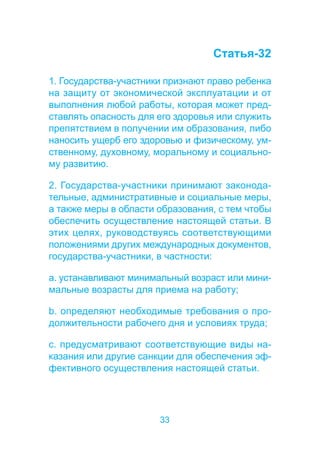 33 
Статья-32 
1. Государства-участники признают право ребенка 
на защиту от экономической эксплуатации и от 
выполнения любой работы, которая может пред- 
ставлять опасность для его здоровья или служить 
препятствием в получении им образования, либо 
наносить ущерб его здоровью и физическому, ум- 
ственному, духовному, моральному и социально- 
му развитию. 
2. Государства-участники принимают законода- 
тельные, административные и социальные меры, 
а также меры в области образования, с тем чтобы 
обеспечить осуществление настоящей статьи. В 
этих целях, руководствуясь соответствующими 
положениями других международных документов, 
государства-участники, в частности: 
a. устанавливают минимальный возраст или мини- 
мальные возрасты для приема на работу; 
b. определяют необходимые требования о про- 
должительности рабочего дня и условиях труда; 
c. предусматривают соответствующие виды на- 
казания или другие санкции для обеспечения эф- 
фективного осуществления настоящей статьи. 
 