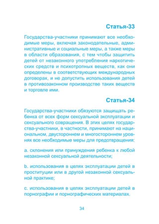 34 
Статья-33 
Государства-участники принимают все необхо- 
димые меры, включая законодательные, адми- 
нистративные и социальные меры, а также меры 
в области образования, с тем чтобы защитить 
детей от незаконного употребления наркотиче- 
ских средств и психотропных веществ, как они 
определены в соответствующих международных 
договорах, и не допустить использования детей 
в противозаконном производстве таких веществ 
и торговле ими. 
Статья-34 
Государства-участники обязуются защищать ре- 
бенка от всех форм сексуальной эксплуатации и 
сексуального совращения. В этих целях государ- 
ства-участники, в частности, принимают на наци- 
ональном, двустороннем и многостороннем уров- 
нях все необходимые меры для предотвращения: 
a. склонения или принуждения ребенка к любой 
незаконной сексуальной деятельности; 
b. использования в целях эксплуатации детей в 
проституции или в другой незаконной сексуаль- 
ной практике; 
c. использования в целях эксплуатации детей в 
порнографии и порнографических материалах. 
 