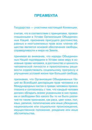 ПРЕАМБУЛА 
Государства — участники настоящей Конвенции, 
считая, что в соответствии с принципами, провоз- 
глашенными в Уставе Организации Объединен- 
ных Наций, признание присущего достоинства, 
равных и неотъемлемых прав всех членов об- 
щества является основой обеспечения свободы, 
справедливости и мира на Земле, 
принимая во внимание, что народы Объединен- 
ных Наций подтвердили в Уставе свою веру в ос- 
новные права человека, в достоинство и ценность 
человеческой личности и преисполнены реши- 
мости содействовать социальному прогрессу и 
улучшению условий жизни при большей свободе, 
признавая, что Организация Объединенных На- 
ций во Всеобщей декларации прав человека и в 
Международных пактах о правах человека провоз- 
гласила и согласилась с тем, что каждый человек 
должен обладать всеми указанными в них права- 
ми и свободами без какого бы то ни было разли- 
чия по таким признакам, как раса, цвет кожи, пол, 
язык, религия, политические или иные убеждения, 
национальное или социальное происхождение, 
имущественное положение, рождение или иные 
обстоятельства, 
 