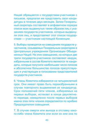 Наций обращается к государствам-участникам с 
письмом, предлагая им представить свои канди- 
датуры в течение двух месяцев. Затем Генераль- 
ный секретарь составляет в алфавитном порядке 
список всех выдвинутых таким образом лиц с ука- 
занием государств-участников, которые выдвину- 
ли этих лиц, и представляет этот список государ- 
ствам — участникам настоящей Конвенции. 
5. Выборы проводятся на совещаниях государств-у- 
частников, созываемых Генеральным секретарем в 
Центральных учреждениях Организации Объеди- 
ненных Наций. На этих совещаниях, на которых две 
трети государств-участников составляют кворум, 
избранными в состав Комитета являются те канди- 
даты, которые получили наибольшее число голосов 
и абсолютное большинство голосов присутствую- 
щих и участвующих в голосовании представителей 
государств-участников. 
6. Члены Комитета избираются на четырехлетний 
срок. Они имеют право быть переизбранными в 
случае повторного выдвижения их кандидатур. 
Срок полномочий пяти членов, избираемых на 
первых выборах, истекает в конце двухлетне- 
го периода; немедленно после первых выборов 
имена этих пяти членов определяются по жребию 
Председателем совещания. 
7. В случае смерти или выхода в отставку како- 
го-либо члена Комитета или если он или она по 
43 
 