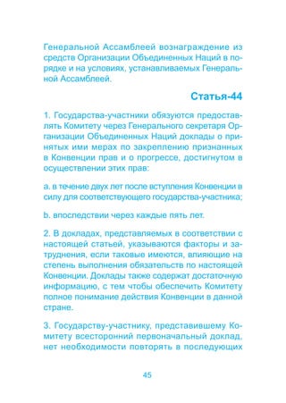 Генеральной Ассамблеей вознаграждение из 
средств Организации Объединенных Наций в по- 
рядке и на условиях, устанавливаемых Генераль- 
ной Ассамблеей. 
45 
Статья-44 
1. Государства-участники обязуются предостав- 
лять Комитету через Генерального секретаря Ор- 
ганизации Объединенных Наций доклады о при- 
нятых ими мерах по закреплению признанных 
в Конвенции прав и о прогрессе, достигнутом в 
осуществлении этих прав: 
a. в течение двух лет после вступления Конвенции в 
силу для соответствующего государства-участника; 
b. впоследствии через каждые пять лет. 
2. В докладах, представляемых в соответствии с 
настоящей статьей, указываются факторы и за- 
труднения, если таковые имеются, влияющие на 
степень выполнения обязательств по настоящей 
Конвенции. Доклады также содержат достаточную 
информацию, с тем чтобы обеспечить Комитету 
полное понимание действия Конвенции в данной 
стране. 
3. Государству-участнику, представившему Ко- 
митету всесторонний первоначальный доклад, 
нет необходимости повторять в последующих 
 
