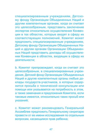 специализированным учреждениям, Детско- 
му фонду Организации Объединенных Наций и 
другим компетентным органам, когда он считает 
это целесообразным, представить заключение 
экспертов относительно осуществления Конвен- 
ции в тех областях, которые входят в сферу их 
соответствующих полномочий. Комитет может 
предложить специализированным учреждениям, 
Детскому фонду Организации Объединенных На- 
ций и другим органам Организации Объединен- 
ных Наций представить доклады об осуществле- 
нии Конвенции в областях, входящих в сферу их 
деятельности; 
b. Комитет препровождает, когда он считает это 
целесообразным, в специализированные учреж- 
дения, Детский фонд Организации Объединенных 
Наций и другие компетентные органы любые до- 
клады государств-участников, в которых содер- 
жится просьба о технической консультации или 
помощи или указывается на потребность в этом, 
а также замечания и предложения Комитета, если 
таковые имеются, относительно таких просьб или 
указаний; 
c. Комитет может рекомендовать Генеральной 
Ассамблее предложить Генеральному секретарю 
провести от ее имени исследования по отдельным 
вопросам, касающимся прав ребенка; 
47 
 