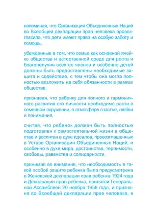 напоминая, что Организация Объединенных Наций 
во Всеобщей декларации прав человека провоз- 
гласила, что дети имеют право на особую заботу и 
помощь, 
убежденные в том, что семье как основной ячей- 
ке общества и естественной среде для роста и 
благополучия всех ее членов и особенно детей 
должны быть предоставлены необходимые за- 
щита и содействие, с тем чтобы она могла пол- 
ностью возложить на себя обязанности в рамках 
общества, 
признавая, что ребенку для полного и гармонич- 
ного развития его личности необходимо расти в 
семейном окружении, в атмосфере счастья, любви 
и понимания, 
считая, что ребенок должен быть полностью 
подготовлен к самостоятельной жизни в обще- 
стве и воспитан в духе идеалов, провозглашенных 
в Уставе Организации Объединенных Наций, и 
особенно в духе мира, достоинства, терпимости, 
свободы, равенства и солидарности, 
принимая во внимание, что необходимость в та- 
кой особой защите ребенка была предусмотрена 
в Женевской декларации прав ребенка 1924 года 
и Декларации прав ребенка, принятой Генераль- 
ной Ассамблеей 20 ноября 1959 года, и призна- 
на во Всеобщей декларации прав человека, в 
 