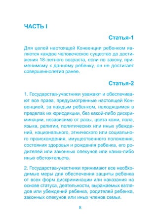 8 
ЧАСТЬ I 
Статья-1 
Для целей настоящей Конвенции ребенком яв- 
ляется каждое человеческое существо до дости- 
жения 18-летнего возраста, если по закону, при- 
менимому к данному ребенку, он не достигает 
совершеннолетия ранее. 
Статья-2 
1. Государства-участники уважают и обеспечива- 
ют все права, предусмотренные настоящей Кон- 
венцией, за каждым ребенком, находящимся в 
пределах их юрисдикции, без какой-либо дискри- 
минации, независимо от расы, цвета кожи, пола, 
языка, религии, политических или иных убежде- 
ний, национального, этнического или социально- 
го происхождения, имущественного положения, 
состояния здоровья и рождения ребенка, его ро- 
дителей или законных опекунов или каких-либо 
иных обстоятельств. 
2. Государства-участники принимают все необхо- 
димые меры для обеспечения защиты ребенка 
от всех форм дискриминации или наказания на 
основе статуса, деятельности, выражаемых взгля- 
дов или убеждений ребенка, родителей ребенка, 
законных опекунов или иных членов семьи. 
 