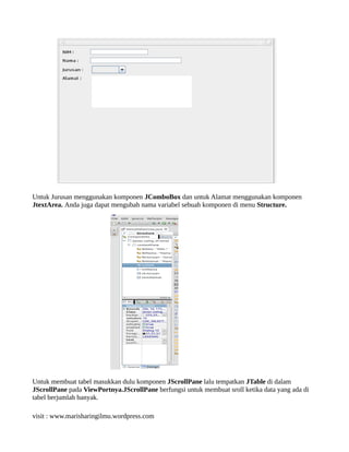 Untuk Jurusan menggunakan komponen JComboBox dan untuk Alamat menggunakan komponen
JtextArea. Anda juga dapat mengubah nama variabel sebuah komponen di menu Structure.
Untuk membuat tabel masukkan dulu komponen JScrollPane lalu tempatkan JTable di dalam
JScrollPane pada ViewPortnya.JScrollPane berfungsi untuk membuat sroll ketika data yang ada di
tabel berjumlah banyak.
visit : www.marisharingilmu.wordpress.com
 