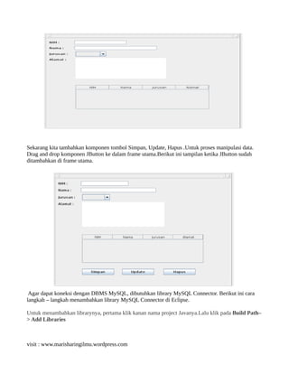 Sekarang kita tambahkan komponen tombol Simpan, Update, Hapus .Untuk proses manipulasi data.
Drag and drop komponen JButton ke dalam frame utama.Berikut ini tampilan ketika JButton sudah
ditambahkan di frame utama.
Agar dapat koneksi dengan DBMS MySQL, dibutuhkan library MySQL Connector. Berikut ini cara
langkah – langkah menambahkan library MySQL Connector di Eclipse.
Untuk menambahkan librarynya, pertama klik kanan nama project Javanya.Lalu klik pada Build Path–
> Add Libraries
visit : www.marisharingilmu.wordpress.com
 