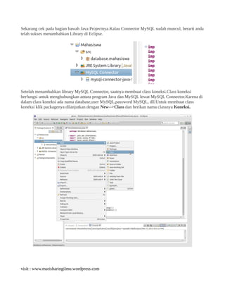 Sekarang cek pada bagian bawah Java Projectnya.Kalau Connector MySQL sudah muncul, berarti anda
telah sukses menambahkan Library di Eclipse.
Setelah menambahkan library MySQL Connector, saatnya membuat class koneksi.Class koneksi
berfungsi untuk menghubungkan antara program Java dan MySQL lewat MySQL Connector.Karena di
dalam class koneksi ada nama database,user MySQL,password MySQL, dll.Untuk membuat class
koneksi klik packagenya dilanjutkan dengan New-->Class dan berikan nama classnya Koneksi.
visit : www.marisharingilmu.wordpress.com
 