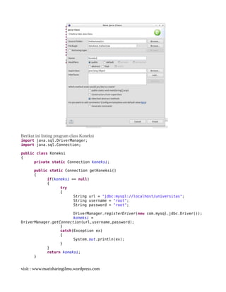 Berikut ini listing program class Koneksi
import java.sql.DriverManager;
import java.sql.Connection;
public class Koneksi
{
private static Connection koneksi;
public static Connection getKoneksi()
{
if(koneksi == null)
{
try
{
String url = "jdbc:mysql://localhost/universitas";
String username = "root";
String password = "root";
DriverManager.registerDriver(new com.mysql.jdbc.Driver());
koneksi =
DriverManager.getConnection(url,username,password);
}
catch(Exception ex)
{
System.out.println(ex);
}
}
return koneksi;
}
visit : www.marisharingilmu.wordpress.com
 