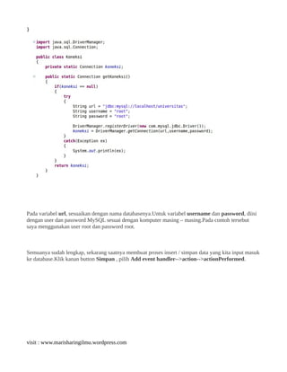 }
Pada variabel url, sesuaikan dengan nama databasenya.Untuk variabel username dan password, diisi
dengan user dan password MySQL sesuai dengan komputer masing – masing.Pada contoh tersebut
saya menggunakan user root dan password root.
Semuanya sudah lengkap, sekarang saatnya membuat proses insert / simpan data yang kita input masuk
ke database.Klik kanan button Simpan , pilih Add event handler-->action-->actionPerformed.
visit : www.marisharingilmu.wordpress.com
 