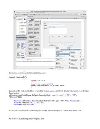 Kemudian tambahkan kodenya pada importnya
import java.sql.*;
Karena model pada combobbox belum kita berikan value.Isi terlebih dahulu value combobox dengan
kode berikut
cbJurusan.setModel(new DefaultComboBoxModel(new String[] {"TI", "SI",
"Ekonomi"}));
Kemudian tambahkan kode berikut pada tombol Simpan yang telah kita berikan action tadi
visit : www.marisharingilmu.wordpress.com
 