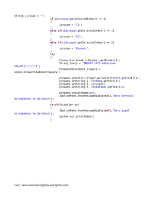 String jurusan = "";
if(cbJurusan.getSelectedIndex() == 0)
{
jurusan = "TI";
}
else if(cbJurusan.getSelectedIndex() == 1)
{
jurusan = "SI";
}
else if(cbJurusan.getSelectedIndex() == 2)
{
jurusan = "Ekonomi";
}
try
{
Connection konek = Koneksi.getKoneksi();
String query = "INSERT INTO mahasiswa
VALUES(?,?,?,?)";
PreparedStatement prepare =
konek.prepareStatement(query);
prepare.setInt(1,Integer.parseInt(txtNIM.getText()));
prepare.setString(2, txtNama.getText());
prepare.setString(3, jurusan);
prepare.setString(4, textAlamat.getText());
prepare.executeUpdate();
JOptionPane.showMessageDialog(null,"Data berhasil
ditambahkan ke database");
}
catch(Exception ex)
{
JOptionPane.showMessageDialog(null,"Data gagal
ditambahkan ke database");
System.out.println(ex);
}
visit : www.marisharingilmu.wordpress.com
 