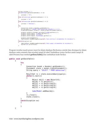 Program tersebut masih proses insert ke dalam database.Berikutnya setelah data disimpan ke dalam
database maka otomatis data tersebut tampil di tabel.Tambahkan syntax berikut untuk tampil di
tabel.Pertama buat method getDataTable().Dan tambahkan kode berikut.
public void getDataTable()
{
try
{
Connection konek = Koneksi.getKoneksi();
Statement state = konek.createStatement();
String query = "SELECT * FROM mahasiswa";
ResultSet rs = state.executeQuery(query);
while(rs.next())
{
Object obj[] = new Object[4];
obj[0] = rs.getInt(1);
obj[1] = rs.getString(2);
obj[2] = rs.getString(3);
obj[3] = rs.getString(4);
tabelModel.addRow(obj);
}
rs.close();
state.close();
}
catch(Exception ex)
{
}
}
visit : www.marisharingilmu.wordpress.com
 
