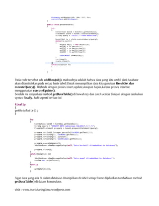 Pada code tersebut ada addRow(obj), maksudnya adalah bahwa data yang kita ambil dari database
akan ditambahkan pada setiap baris tabel.Untuk menampilkan data kita gunakan ResultSet dan
executeQuery(). Berbeda dengan proses insert,update,ataupun hapus,karena proses tersebut
menggunakan executeUpdate().
Setelah itu tempatkan method getDataTable() di bawah try dan catch action Simpan dengan tambahan
syntax finally. Jadi seperti berikut ini
finally
{
getDataTable();
}
Agar data yang ada di dalam database ditampilkan di tabel setiap frame dijalankan tambahkan method
getDataTable() di dalam konstruktor.
visit : www.marisharingilmu.wordpress.com
 
