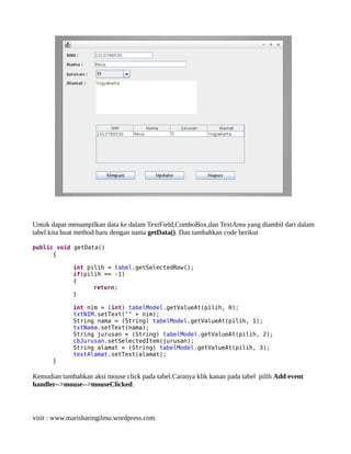 Untuk dapat menampilkan data ke dalam TextField,ComboBox,dan TextArea yang diambil dari dalam
tabel kita buat method baru dengan nama getData(). Dan tambahkan code berikut
public void getData()
{
int pilih = tabel.getSelectedRow();
if(pilih == -1)
{
return;
}
int nim = (int) tabelModel.getValueAt(pilih, 0);
txtNIM.setText("" + nim);
String nama = (String) tabelModel.getValueAt(pilih, 1);
txtNama.setText(nama);
String jurusan = (String) tabelModel.getValueAt(pilih, 2);
cbJurusan.setSelectedItem(jurusan);
String alamat = (String) tabelModel.getValueAt(pilih, 3);
textAlamat.setText(alamat);
}
Kemudian tambahkan aksi mouse click pada tabel.Caranya klik kanan pada tabel pilih Add event
handler-->mouse-->mouseClicked.
visit : www.marisharingilmu.wordpress.com
 