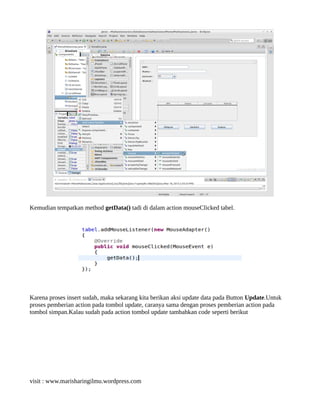 Kemudian tempatkan method getData() tadi di dalam action mouseClicked tabel.
Karena proses insert sudah, maka sekarang kita berikan aksi update data pada Button Update.Untuk
proses pemberian action pada tombol update, caranya sama dengan proses pemberian action pada
tombol simpan.Kalau sudah pada action tombol update tambahkan code seperti berikut
visit : www.marisharingilmu.wordpress.com
 