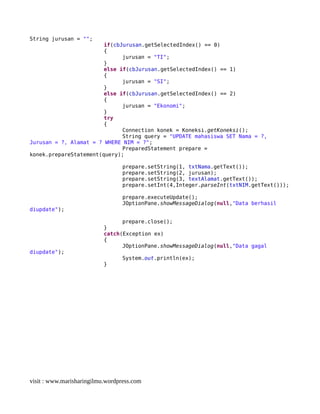 String jurusan = "";
if(cbJurusan.getSelectedIndex() == 0)
{
jurusan = "TI";
}
else if(cbJurusan.getSelectedIndex() == 1)
{
jurusan = "SI";
}
else if(cbJurusan.getSelectedIndex() == 2)
{
jurusan = "Ekonomi";
}
try
{
Connection konek = Koneksi.getKoneksi();
String query = "UPDATE mahasiswa SET Nama = ?,
Jurusan = ?, Alamat = ? WHERE NIM = ?";
PreparedStatement prepare =
konek.prepareStatement(query);
prepare.setString(1, txtNama.getText());
prepare.setString(2, jurusan);
prepare.setString(3, textAlamat.getText());
prepare.setInt(4,Integer.parseInt(txtNIM.getText()));
prepare.executeUpdate();
JOptionPane.showMessageDialog(null,"Data berhasil
diupdate");
prepare.close();
}
catch(Exception ex)
{
JOptionPane.showMessageDialog(null,"Data gagal
diupdate");
System.out.println(ex);
}
visit : www.marisharingilmu.wordpress.com
 