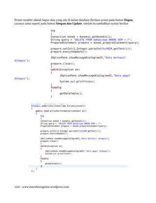 Proses terakhir adalah hapus data yang ada di dalam database.Berikan action pada button Hapus,
caranya sama seperti pada button Simpan dan Update, setelah itu tambahkan syntax berikut
try
{
Connection konek = Koneksi.getKoneksi();
String query = "DELETE FROM mahasiswa WHERE NIM = ?";
PreparedStatement prepare = konek.prepareStatement(query);
prepare.setInt(1,Integer.parseInt(txtNIM.getText()));
prepare.executeUpdate();
JOptionPane.showMessageDialog(null,"Data berhasil
dihapus");
prepare.close();
}
catch(Exception ex)
{
JOptionPane.showMessageDialog(null,"Data gagal
dihapus");
System.out.println(ex);
}
finally
{
getDataTable();
}
visit : www.marisharingilmu.wordpress.com
 