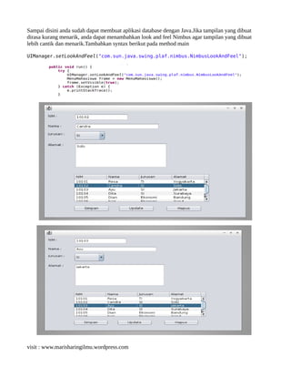 Sampai disini anda sudah dapat membuat aplikasi database dengan Java.Jika tampilan yang dibuat
dirasa kurang menarik, anda dapat menambahkan look and feel Nimbus agar tampilan yang dibuat
lebih cantik dan menarik.Tambahkan syntax berikut pada method main
UIManager.setLookAndFeel("com.sun.java.swing.plaf.nimbus.NimbusLookAndFeel");
visit : www.marisharingilmu.wordpress.com
 