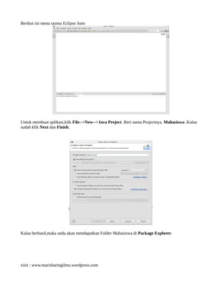 Berikut ini menu utama Eclipse Juno
Untuk membuat aplikasi,klik File-->New-->Java Project .Beri nama Projectnya, Mahasiswa .Kalau
sudah klik Next dan Finish.
Kalau berhasil,maka anda akan mendapatkan Folder Mahasiswa di Package Explorer.
visit : www.marisharingilmu.wordpress.com
 
