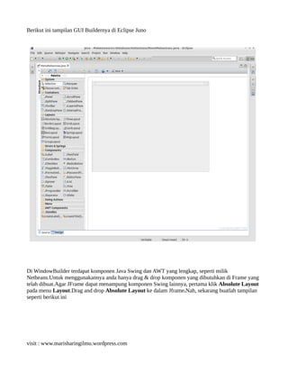 Berikut ini tampilan GUI Buildernya di Eclipse Juno
Di WindowBuilder terdapat komponen Java Swing dan AWT yang lengkap, seperti milik
Netbeans.Untuk menggunakannya anda hanya drag & drop komponen yang dibutuhkan di Frame yang
telah dibuat.Agar JFrame dapat menampung komponen Swing lainnya, pertama klik Absolute Layout
pada menu Layout.Drag and drop Absolute Layout ke dalam Jframe.Nah, sekarang buatlah tampilan
seperti berikut ini
visit : www.marisharingilmu.wordpress.com
 