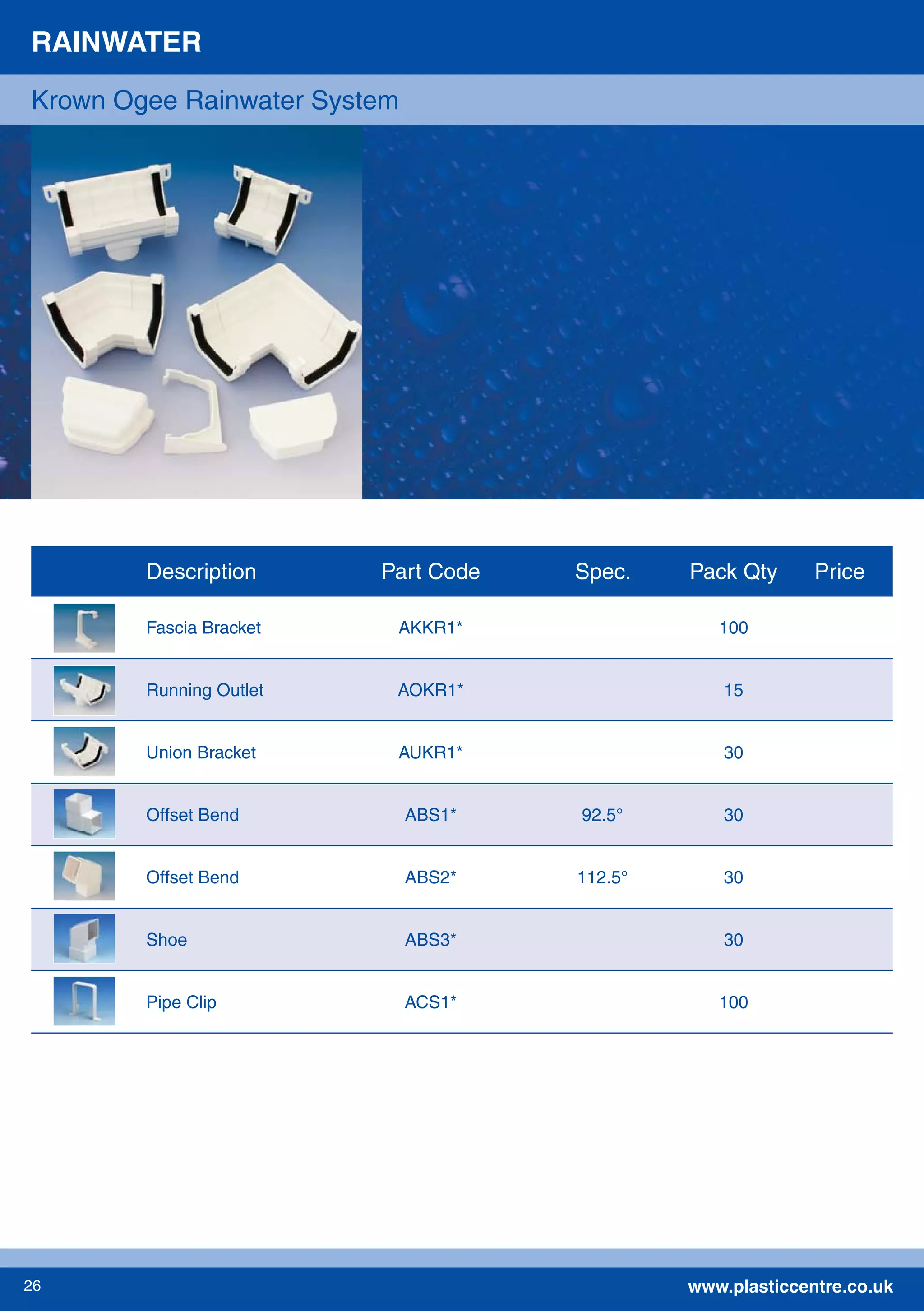 www.plasticcentre.co.uk26
RAINWATER
Krown Ogee Rainwater System
Description Part Code Spec. Pack Qty Price
Fascia Bracket AKKR1* 100
Running Outlet AOKR1* 15
Union Bracket AUKR1* 30
Offset Bend ABS1* 92.5° 30
Offset Bend ABS2* 112.5° 30
Shoe ABS3* 30
Pipe Clip ACS1* 100
 