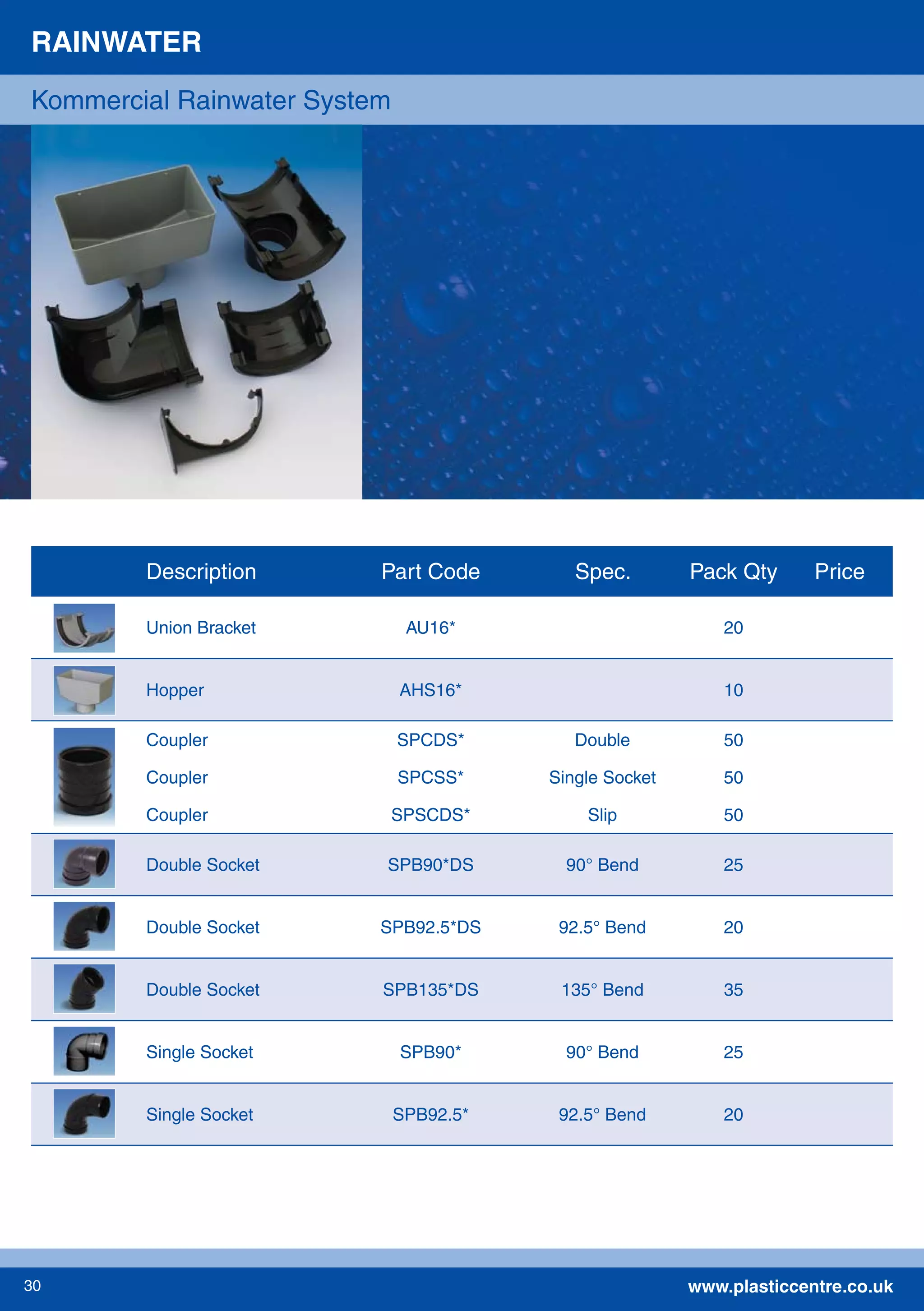 www.plasticcentre.co.uk30
RAINWATER
Kommercial Rainwater System
Description Part Code Spec. Pack Qty Price
Union Bracket AU16* 20
Hopper AHS16* 10
Coupler SPCDS* Double 50
Coupler SPCSS* Single Socket 50
Coupler SPSCDS* Slip 50
Double Socket SPB90*DS 90° Bend 25
Double Socket SPB92.5*DS 92.5° Bend 20
Double Socket SPB135*DS 135° Bend 35
Single Socket SPB90* 90° Bend 25
Single Socket SPB92.5* 92.5° Bend 20
 