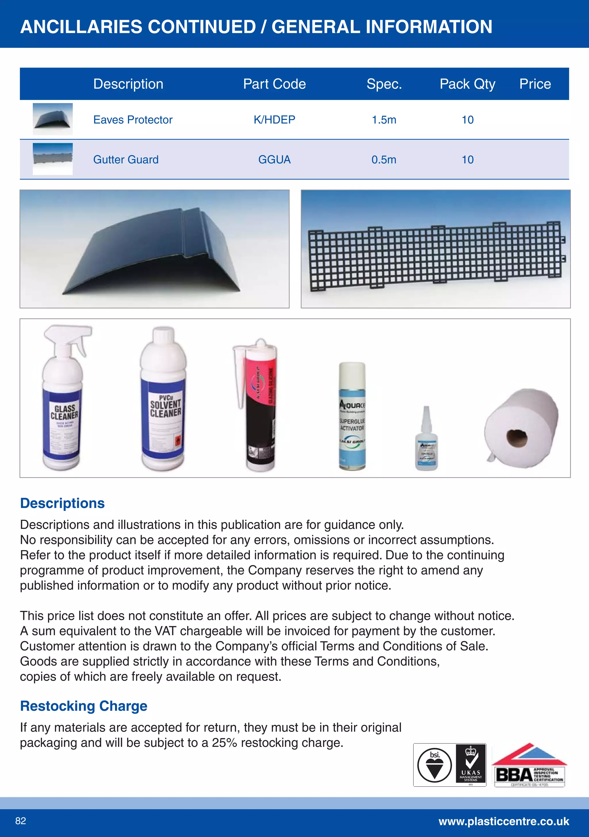 www.plasticcentre.co.uk82
Descriptions and illustrations in this publication are for guidance only.
No responsibility can be accepted for any errors, omissions or incorrect assumptions.
Refer to the product itself if more detailed information is required. Due to the continuing
programme of product improvement, the Company reserves the right to amend any
published information or to modify any product without prior notice.
This price list does not constitute an offer. All prices are subject to change without notice.
A sum equivalent to the VAT chargeable will be invoiced for payment by the customer.
Customer attention is drawn to the Company’s ofﬁcial Terms and Conditions of Sale.
Goods are supplied strictly in accordance with these Terms and Conditions,
copies of which are freely available on request.
Descriptions
Restocking Charge
If any materials are accepted for return, they must be in their original
packaging and will be subject to a 25% restocking charge.
ANCILLARIES CONTINUED / GENERAL INFORMATION
Description Part Code Spec. Pack Qty Price
Eaves Protector K/HDEP 1.5m 10
Gutter Guard GGUA 0.5m 10
 