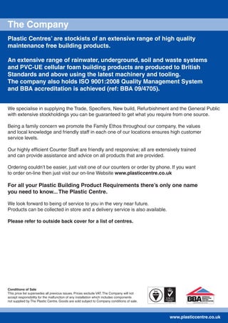 Conditions of Sale
This price list supersedes all previous issues. Prices exclude VAT. The Company will not
accept responsibility for the malfunction of any installation which includes components
not supplied by The Plastic Centre. Goods are sold subject to Company conditions of sale.
The Company
Plastic Centres’ are stockists of an extensive range of high quality
maintenance free building products.
An extensive range of rainwater, underground, soil and waste systems
and PVC-UE cellular foam building products are produced to British
Standards and above using the latest machinery and tooling.
The company also holds ISO 9001:2008 Quality Management System
and BBA accreditation is achieved (ref: BBA 09/4705).
We specialise in supplying the Trade, Speciﬁers, New build, Refurbishment and the General Public
with extensive stockholdings you can be guaranteed to get what you require from one source.
Being a family concern we promote the Family Ethos throughout our company, the values
and local knowledge and friendly staff in each one of our locations ensures high customer
service levels.
Our highly efﬁcient Counter Staff are friendly and responsive; all are extensively trained
and can provide assistance and advice on all products that are provided.
Ordering couldn’t be easier, just visit one of our counters or order by phone. If you want
to order on-line then just visit our on-line Website www.plasticcentre.co.uk
For all your Plastic Building Product Requirements there’s only one name
you need to know...The Plastic Centre.
We look forward to being of service to you in the very near future.
Products can be collected in store and a delivery service is also available.
Please refer to outside back cover for a list of centres.
www.plasticcentre.co.uk
 