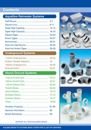 SERVING ALL YOUR BUILDING NEEDS
Aquaﬂow Rainwater Systems
Underground Systems
Above Ground Systems
Contents
Half Round...................................................... 4-7
Square Line..................................................... 8-11
Deep High Capacity......................................... 12-15
Ogee High Capacity........................................ 16-19
Klassic Ogee................................................... 20-23
Krown Ogee.................................................... 24-27
Kommercial..................................................... 28-31
Kast Iron Half Round....................................... 32-35
Kast Iron Krown Ogee..................................... 36-39
110mm Underground..................................... 40-44
Rubber Flexible Adaptors............................... 45
160mm Underground..................................... 46-49
Channel Drain................................................ 50-51
110mm Pushﬁt Soil........................................ 52-57
160mm Pushﬁt Soil........................................ 58-61
110mm Solvent Soil....................................... 62-65
Pushﬁt Waste................................................. 66-69
SolventWaste................................................. 70-73
Multiplex Waste.............................................. 74-75
Overﬂow Waste.............................................. 76-77
Traps............................................................... 78-80
Ancillary Products.......................................... 81-82
General Information....................................... 82
British Standards............................................ 83
PLEASE REFER TO OUTSIDE BACK COVER FOR A LIST OF CENTRES
 