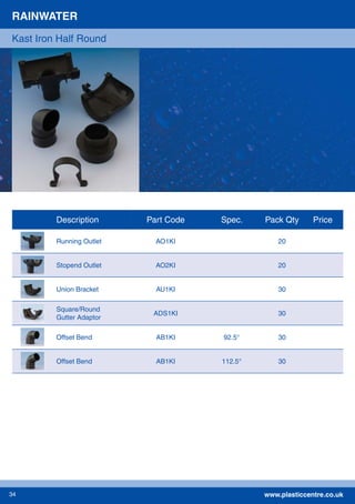 www.plasticcentre.co.uk34
Description Part Code Spec. Pack Qty Price
Running Outlet AO1KI 20
Stopend Outlet AO2KI 20
Union Bracket AU1KI 30
Square/Round
Gutter Adaptor
ADS1KI 30
Offset Bend AB1KI 92.5° 30
Offset Bend AB1KI 112.5° 30
RAINWATER
Kast Iron Half Round
 