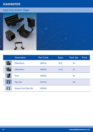 www.plasticcentre.co.uk38
RAINWATER
Kast Iron Krown Ogee
Description Part Code Spec. Pack Qty Price
Offset Bend ABS1KI 92.5° 30
Offset Bend ABS2KI 112.5° 30
Shoe ABS3KI 30
Pipe Clip ACS1KI 100
Square Flush Pipe Clip ACS2KI
 
