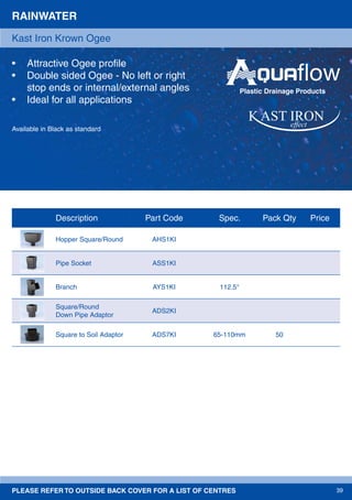 PLEASE REFER TO OUTSIDE BACK COVER FOR A LIST OF CENTRES 39
Available in Black as standard
RAINWATER
• Attractive Ogee proﬁle
• Double sided Ogee - No left or right
stop ends or internal/external angles
• Ideal for all applications
Kast Iron Krown Ogee
effect
Plastic Drainage Products
Description Part Code Spec. Pack Qty Price
Hopper Square/Round AHS1KI
Pipe Socket ASS1KI
Branch AYS1KI 112.5°
Square/Round
Down Pipe Adaptor
ADS2KI
Square to Soil Adaptor ADS7KI 65-110mm 50
 