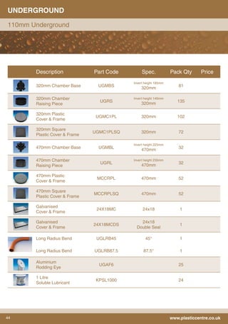 44 www.plasticcentre.co.uk
UNDERGROUND
110mm Underground
Description Part Code Spec. Pack Qty Price
320mm Chamber Base UGMBS
Invert height 185mm
320mm
81
320mm Chamber
Raising Piece
UGRS
Invert height 140mm
320mm
135
320mm Plastic
Cover & Frame
UGMC1PL 320mm 102
320mm Square
Plastic Cover & Frame
UGMC1PLSQ 320mm 72
470mm Chamber Base UGMBL
Invert height 225mm
470mm
32
470mm Chamber
Raising Piece
UGRL
Invert height 235mm
470mm
32
470mm Plastic
Cover & Frame
MCCRPL 470mm 52
470mm Square
Plastic Cover & Frame
MCCRPLSQ 470mm 52
Galvanised
Cover & Frame
24X18MC 24x18 1
Galvanised
Cover & Frame
24X18MCDS
24x18
Double Seal
1
Long Radius Bend UGLRB45 45° 1
Long Radius Bend UGLRB87.5 87.5° 1
Aluminium
Rodding Eye
UGAF6 25
1 Litre
Soluble Lubricant
KPSL1000 24
 